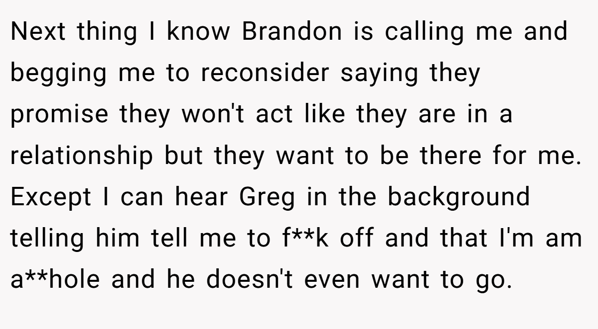 Next thing I know Brandon is calling me and begging me to reconsider saying they promise they won't act like they are in a relationship but they want to be there for me. Except I can hear Greg in the background telling him tell me to f**k off and that I'm am a**hole and he doesn't even want to go.