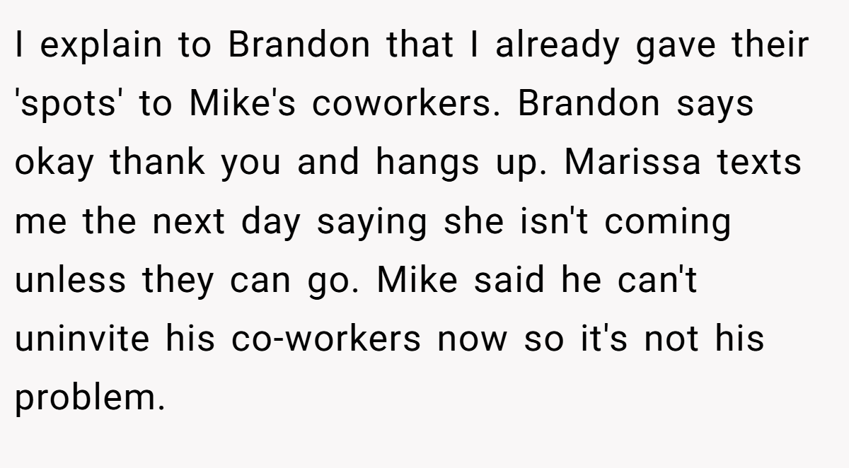 I explain to Brandon that I already gave their 'spots' to Mike's coworkers. Brandon says okay thank you and hangs up. Marissa texts me the next day saying she isn't coming unless they can go. Mike said he can't uninvite his co-workers now so it's not his problem.