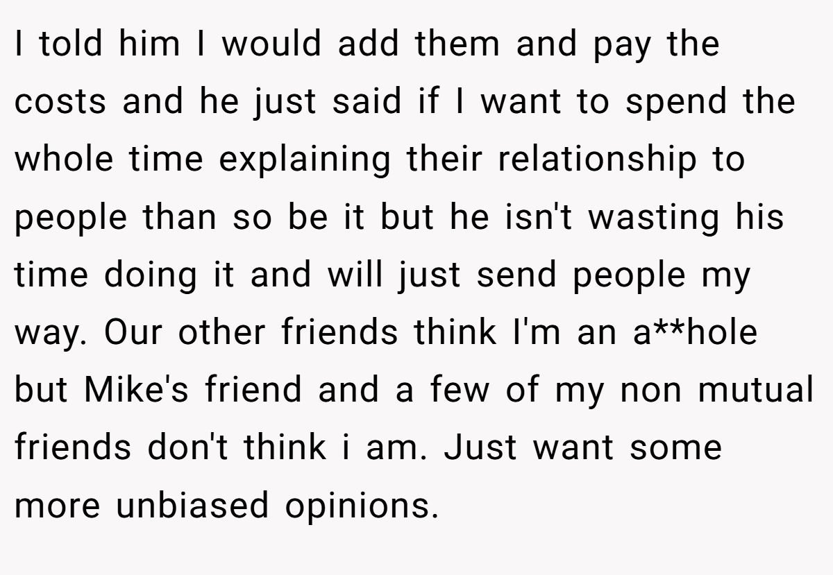 I told him I would add them and pay the costs and he just said if I want to spend the whole time explaining their relationship to people than so be it but he isn't wasting his time doing it and will just send people my way. Our other friends think I'm an a**hole but Mike's friend and a few of my non mutual friends don't think i am. Just want some more unbiased opinions.