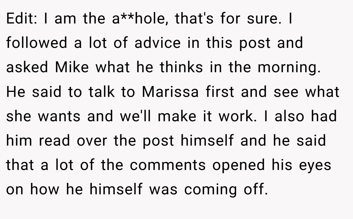 Edit: I am the a**hole, that's for sure. I followed a lot of advice in this post and asked Mike what he thinks in the morning. He said to talk to Marissa first and see what she wants and we'll make it work. I also had him read over the post himself and he said that a lot of the comments opened his eyes on how he himself was coming off.