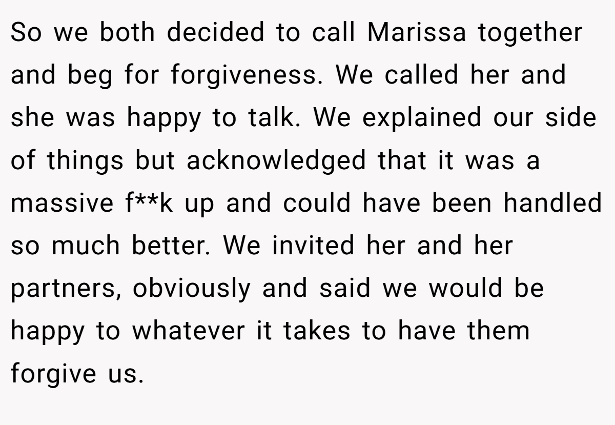 So we both decided to call Marissa together and beg for forgiveness. We called her and she was happy to talk. We explained our side of things but acknowledged that it was a massive f**k up and could have been handled so much better. We invited her and her partners, obviously and said we would be happy to whatever it takes to have them forgive us.