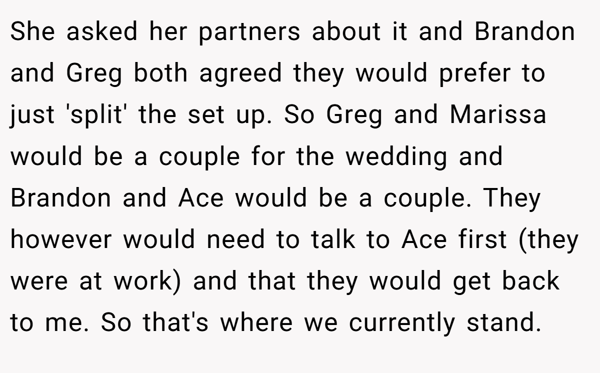 She asked her partners about it and Brandon and Greg both agreed they would prefer to just 'split' the set up. So Greg and Marissa would be a couple for the wedding and Brandon and Ace would be a couple. They however would need to talk to Ace first (they were at work) and that they would get back to me. So that's where we currently stand.