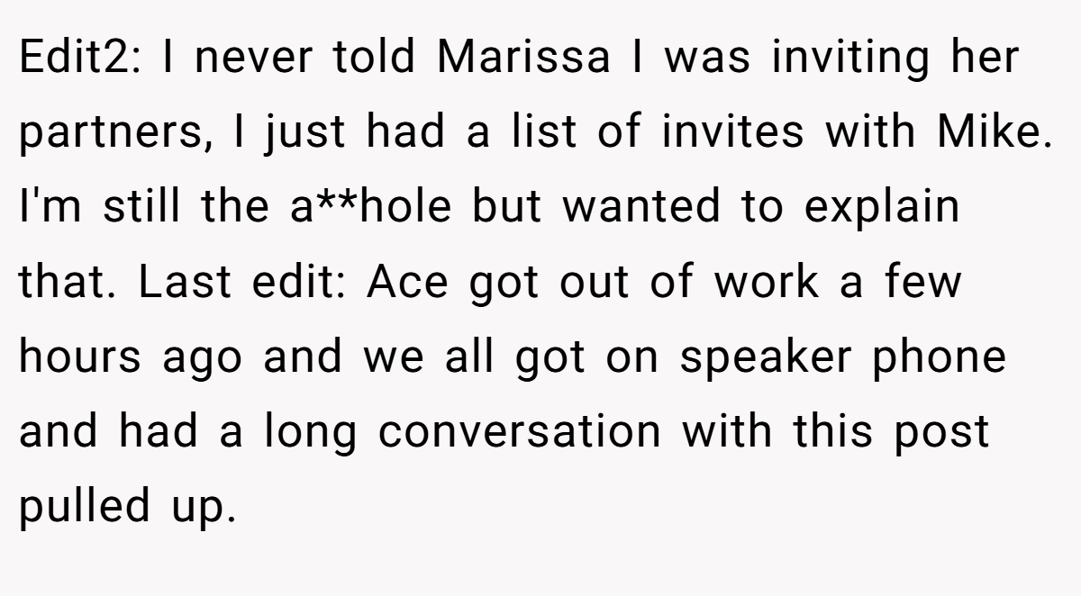Edit2: I never told Marissa I was inviting her partners, I just had a list of invites with Mike. I'm still the a**hole but wanted to explain that. Last edit: Ace got out of work a few hours ago and we all got on speaker phone and had a long conversation with this post pulled up.