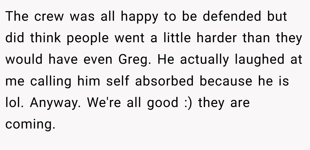 The crew was all happy to be defended but did think people went a little harder than they would have even Greg. He actually laughed at me calling him self absorbed because he is lol. Anyway. We're all good :) they are coming.