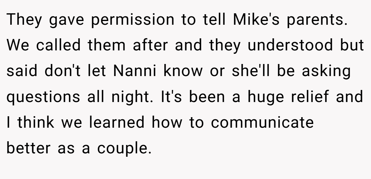 They gave permission to tell Mike's parents. We called them after and they understood but said don't let Nanni know or she'll be asking questions all night. It's been a huge relief and I think we learned how to communicate better as a couple.