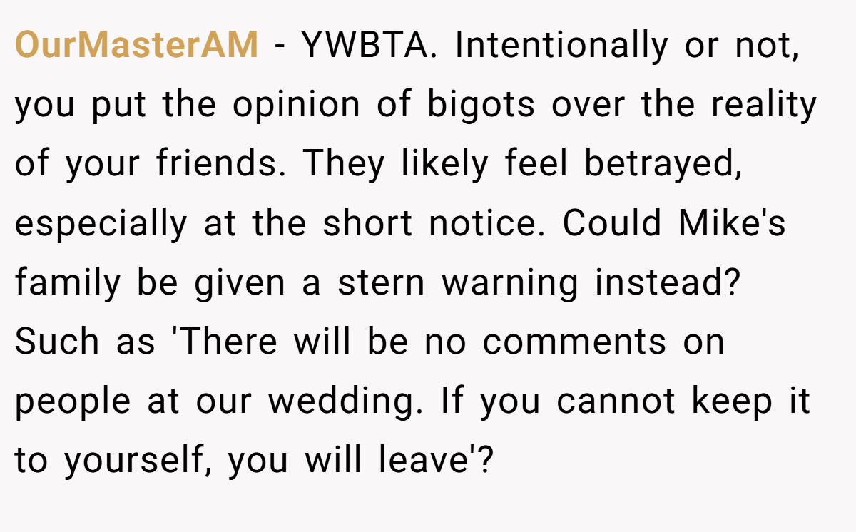 OurMasterAM − YWBTA. Intentionally or not, you put the opinion of bigots over the reality of your friends. They likely feel betrayed, especially at the short notice. Could Mike's family be given a stern warning instead? Such as 'There will be no comments on people at our wedding. If you cannot keep it to yourself, you will leave'?