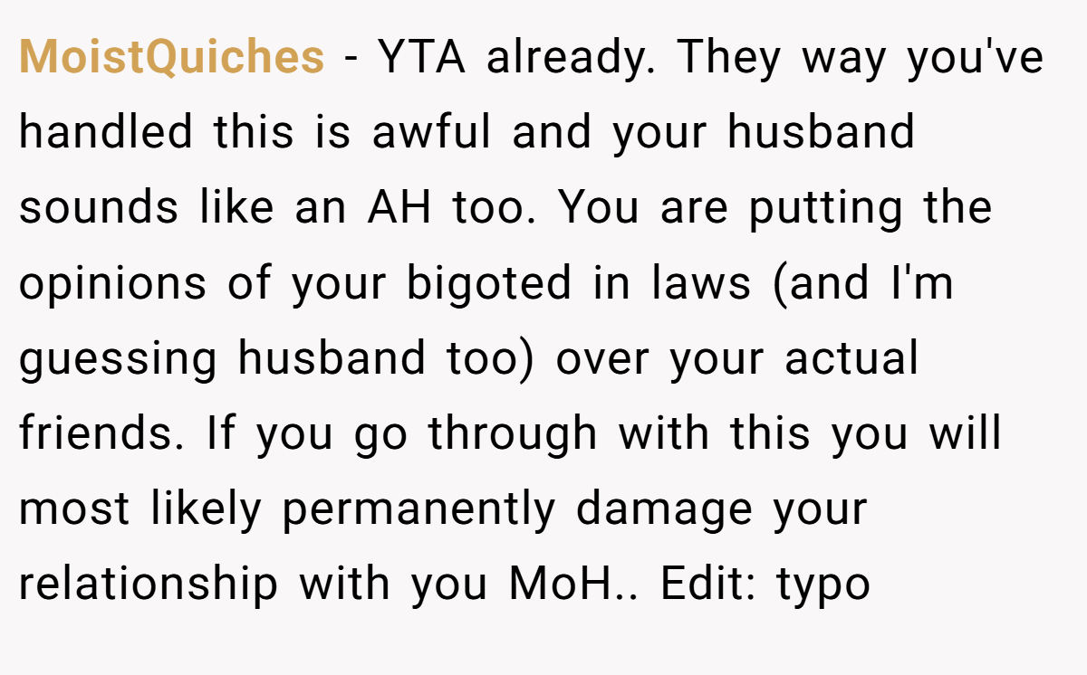 MoistQuiches − YTA already. They way you've handled this is awful and your husband sounds like an AH too. You are putting the opinions of your bigoted in laws (and I'm guessing husband too) over your actual friends. If you go through with this you will most likely permanently damage your relationship with you MoH.. Edit: typo