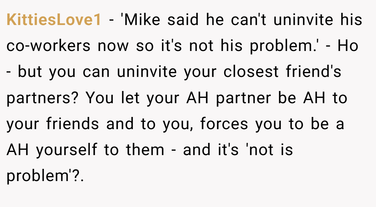 KittiesLove1 − 'Mike said he can't uninvite his co-workers now so it's not his problem.' - Ho - but you can uninvite your closest friend's partners? You let your AH partner be AH to your friends and to you, forces you to be a AH yourself to them - and it's 'not is problem'?. ​