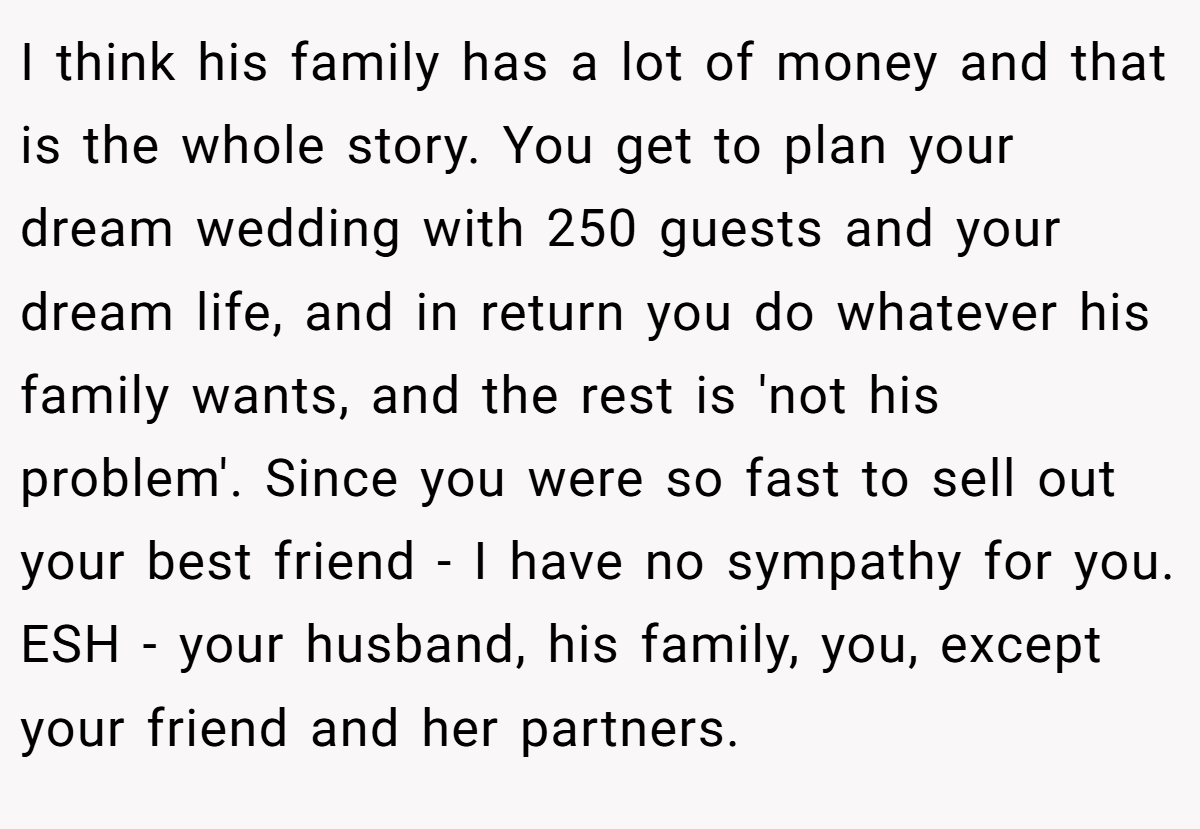 I think his family has a lot of money and that is the whole story. You get to plan your dream wedding with 250 guests and your dream life, and in return you do whatever his family wants, and the rest is 'not his problem'. Since you were so fast to sell out your best friend - I have no sympathy for you. ESH - your husband, his family, you, except your friend and her partners.