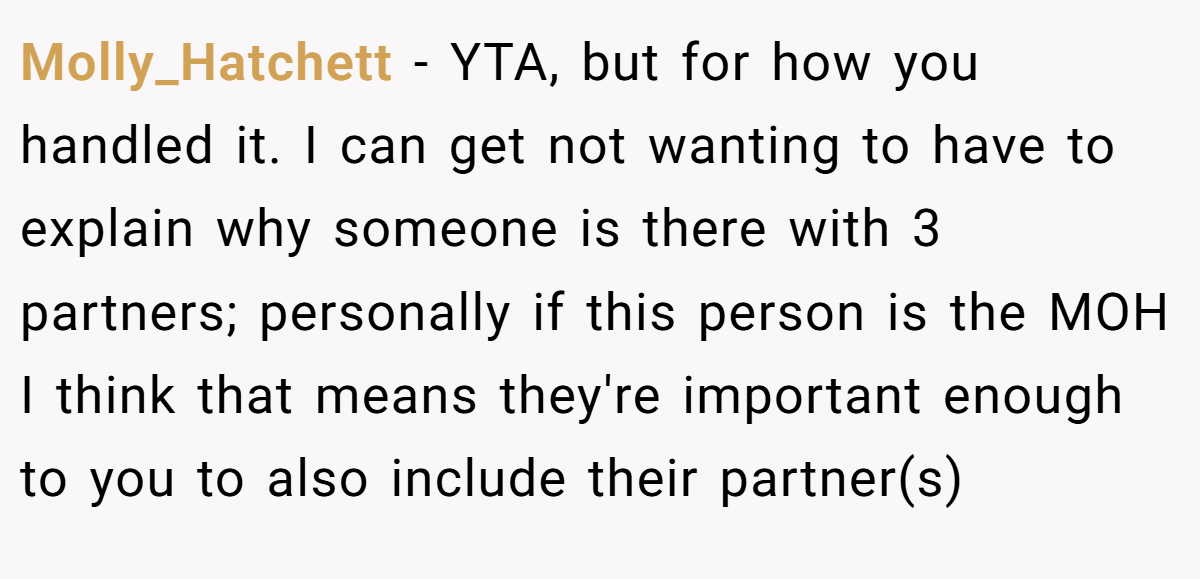 Molly_Hatchett − YTA, but for how you handled it. I can get not wanting to have to explain why someone is there with 3 partners; personally if this person is the MOH I think that means they're important enough to you to also include their partner(s)