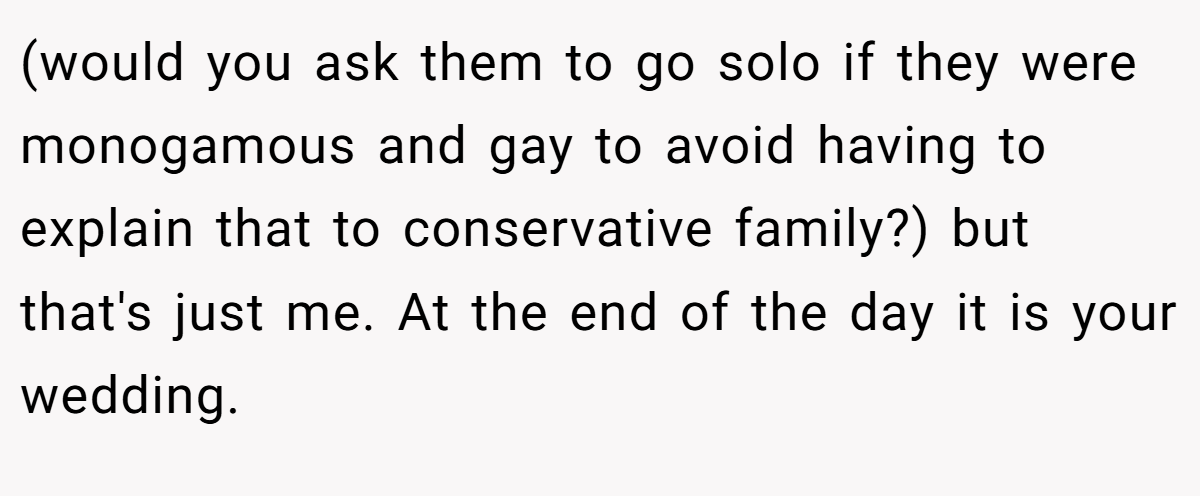(would you ask them to go solo if they were monogamous and gay to avoid having to explain that to conservative family?) but that's just me. At the end of the day it is your wedding.