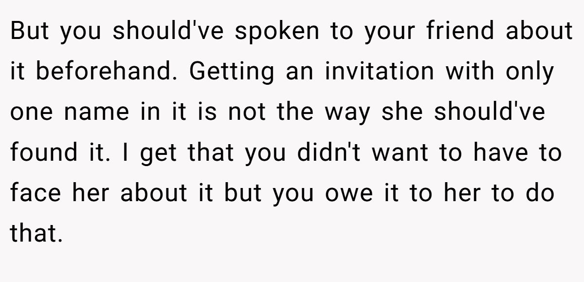 But you should've spoken to your friend about it beforehand. Getting an invitation with only one name in it is not the way she should've found it. I get that you didn't want to have to face her about it but you owe it to her to do that.
