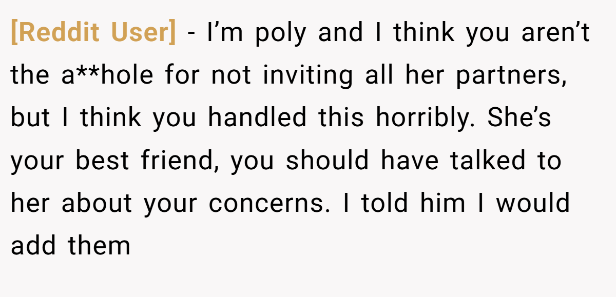 [Reddit User] − I’m poly and I think you aren’t the a**hole for not inviting all her partners, but I think you handled this horribly. She’s your best friend, you should have talked to her about your concerns. I told him I would add them