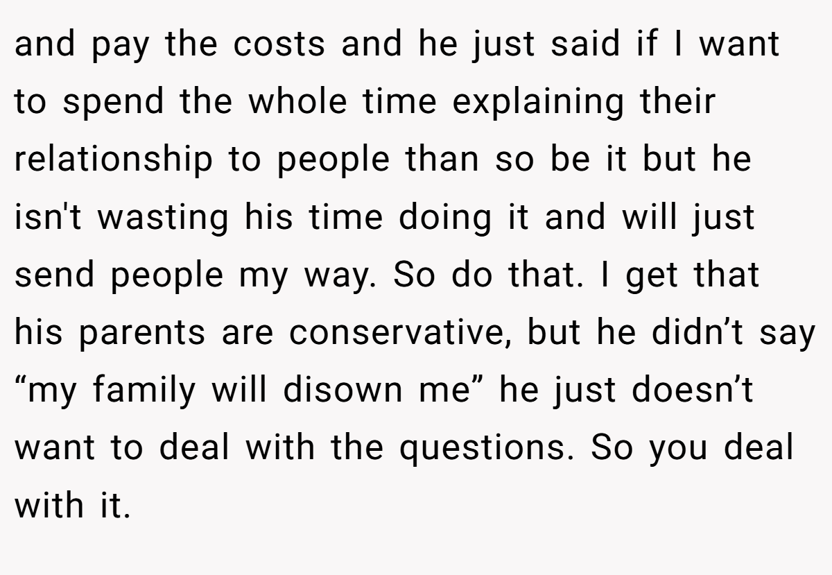 and pay the costs and he just said if I want to spend the whole time explaining their relationship to people than so be it but he isn't wasting his time doing it and will just send people my way. So do that. I get that his parents are conservative, but he didn’t say “my family will disown me” he just doesn’t want to deal with the questions. So you deal with it.