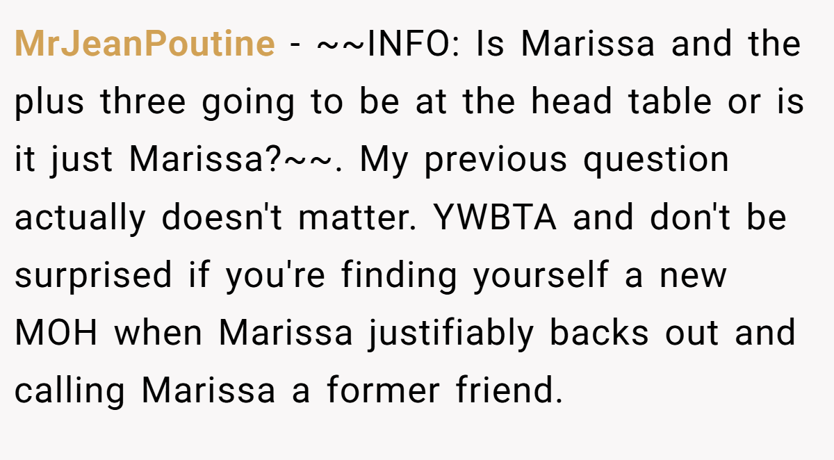 MrJeanPoutine − ~~INFO: Is Marissa and the plus three going to be at the head table or is it just Marissa?~~. My previous question actually doesn't matter. YWBTA and don't be surprised if you're finding yourself a new MOH when Marissa justifiably backs out and calling Marissa a former friend.