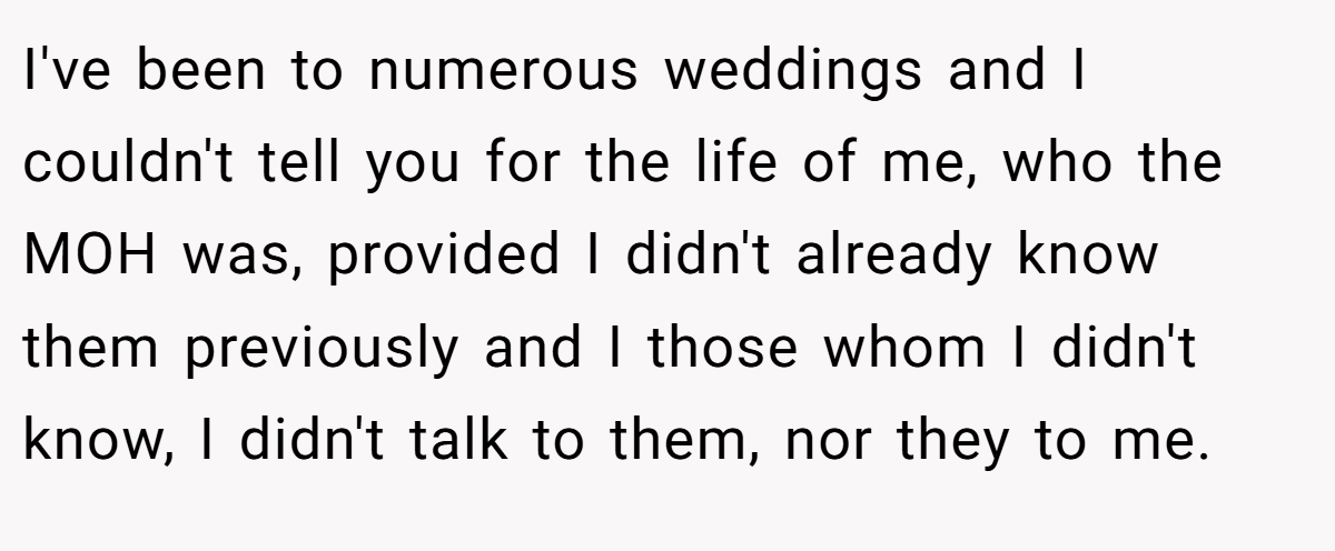 I've been to numerous weddings and I couldn't tell you for the life of me, who the MOH was, provided I didn't already know them previously and I those whom I didn't know, I didn't talk to them, nor they to me.