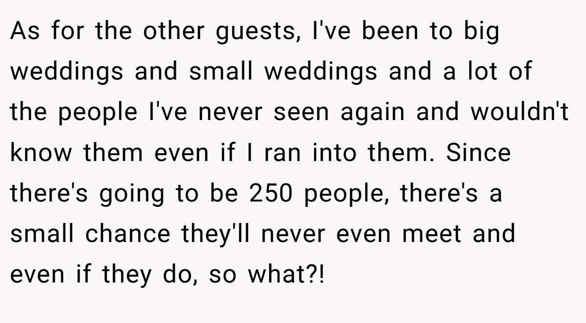 As for the other guests, I've been to big weddings and small weddings and a lot of the people I've never seen again and wouldn't know them even if I ran into them. Since there's going to be 250 people, there's a small chance they'll never even meet and even if they do, so what?!
