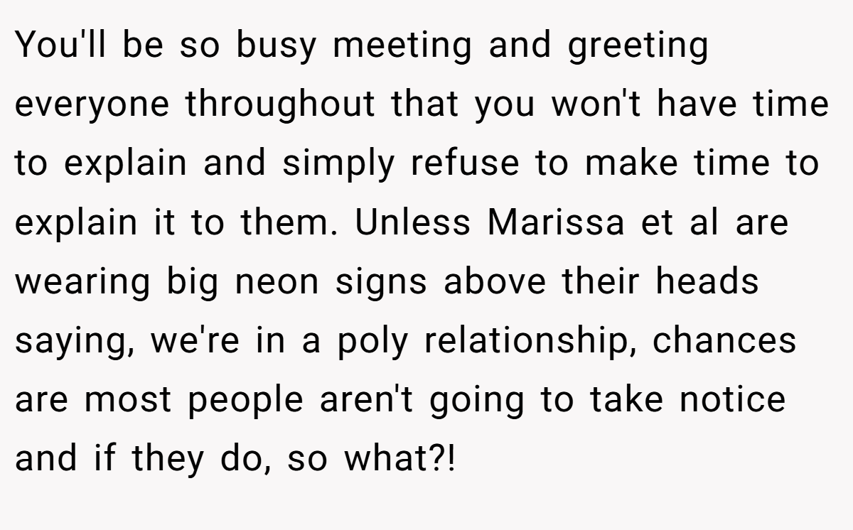 You'll be so busy meeting and greeting everyone throughout that you won't have time to explain and simply refuse to make time to explain it to them. Unless Marissa et al are wearing big neon signs above their heads saying, we're in a poly relationship, chances are most people aren't going to take notice and if they do, so what?!