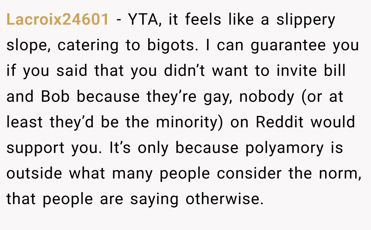 Lacroix24601 − YTA, it feels like a slippery slope, catering to bigots. I can guarantee you if you said that you didn’t want to invite bill and Bob because they’re gay, nobody (or at least they’d be the minority) on Reddit would support you. It’s only because polyamory is outside what many people consider the norm, that people are saying otherwise.