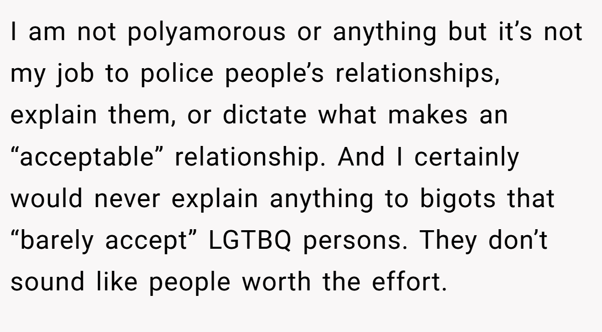 I am not polyamorous or anything but it’s not my job to police people’s relationships, explain them, or dictate what makes an “acceptable” relationship. And I certainly would never explain anything to bigots that “barely accept” LGTBQ persons. They don’t sound like people worth the effort.