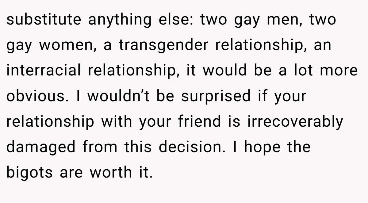 substitute anything else: two gay men, two gay women, a transgender relationship, an interracial relationship, it would be a lot more obvious. I wouldn’t be surprised if your relationship with your friend is irrecoverably damaged from this decision. I hope the bigots are worth it.
