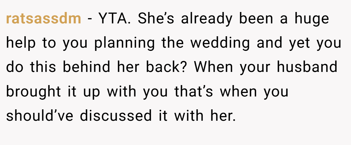 ratsassdm − YTA. She’s already been a huge help to you planning the wedding and yet you do this behind her back? When your husband brought it up with you that’s when you should’ve discussed it with her.