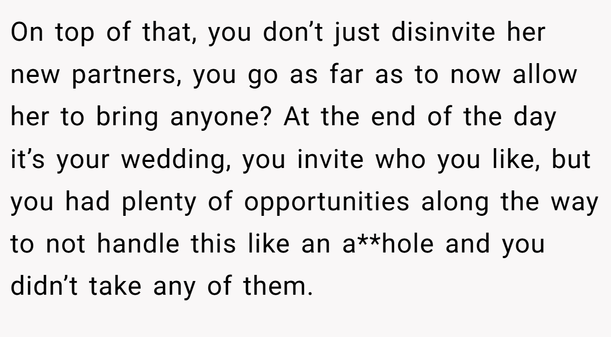 On top of that, you don’t just disinvite her new partners, you go as far as to now allow her to bring anyone? At the end of the day it’s your wedding, you invite who you like, but you had plenty of opportunities along the way to not handle this like an a**hole and you didn’t take any of them.