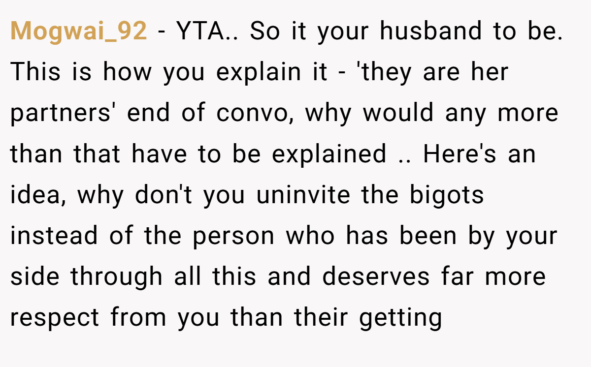 Mogwai_92 − YTA.. So it your husband to be. This is how you explain it - 'they are her partners' end of convo, why would any more than that have to be explained .. Here's an idea, why don't you uninvite the bigots instead of the person who has been by your side through all this and deserves far more respect from you than their getting