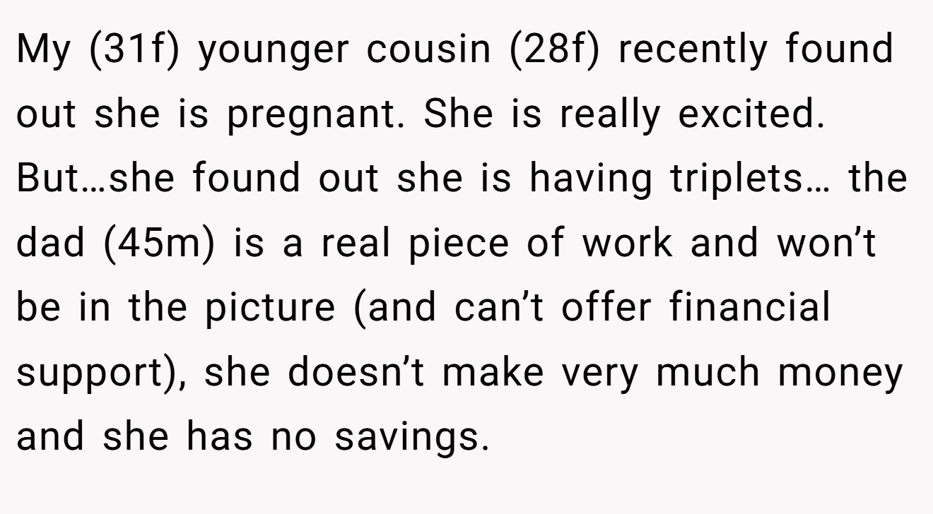 My (31f) younger cousin (28f) recently found out she is pregnant. She is really excited. But…she found out she is having triplets… the dad (45m) is a real piece of work and won’t be in the picture (and can’t offer financial support), she doesn’t make very much money and she has no savings.