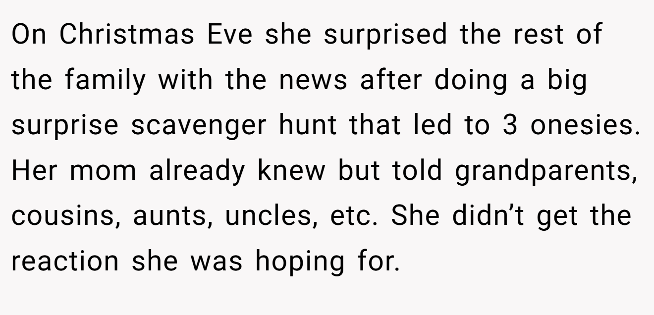 On Christmas Eve she surprised the rest of the family with the news after doing a big surprise scavenger hunt that led to 3 onesies. Her mom already knew but told grandparents, cousins, aunts, uncles, etc. She didn’t get the reaction she was hoping for.