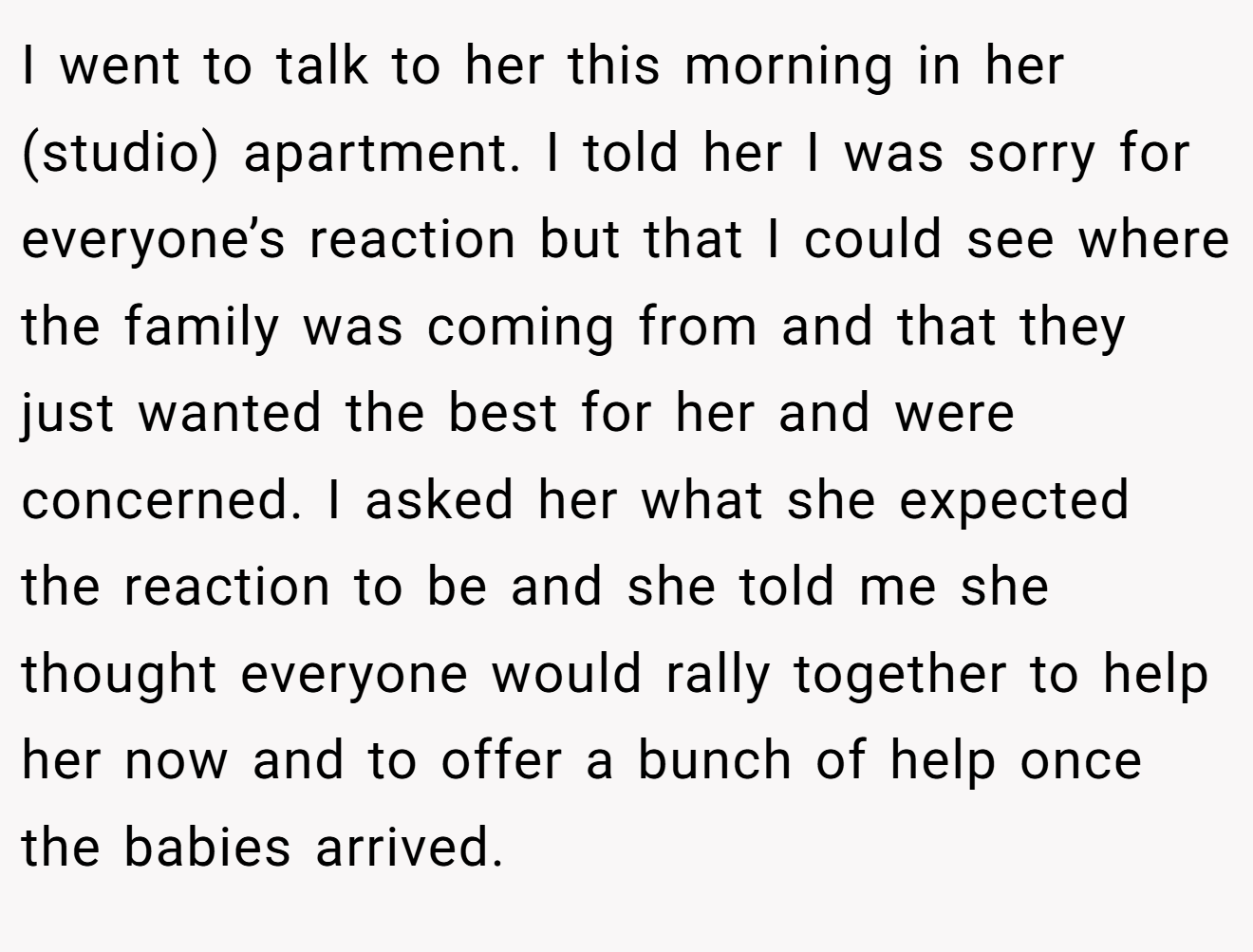 I went to talk to her this morning in her (studio) apartment. I told her I was sorry for everyone’s reaction but that I could see where the family was coming from and that they just wanted the best for her and were concerned. I asked her what she expected the reaction to be and she told me she thought everyone would rally together to help her now and to offer a bunch of help once the babies arrived.