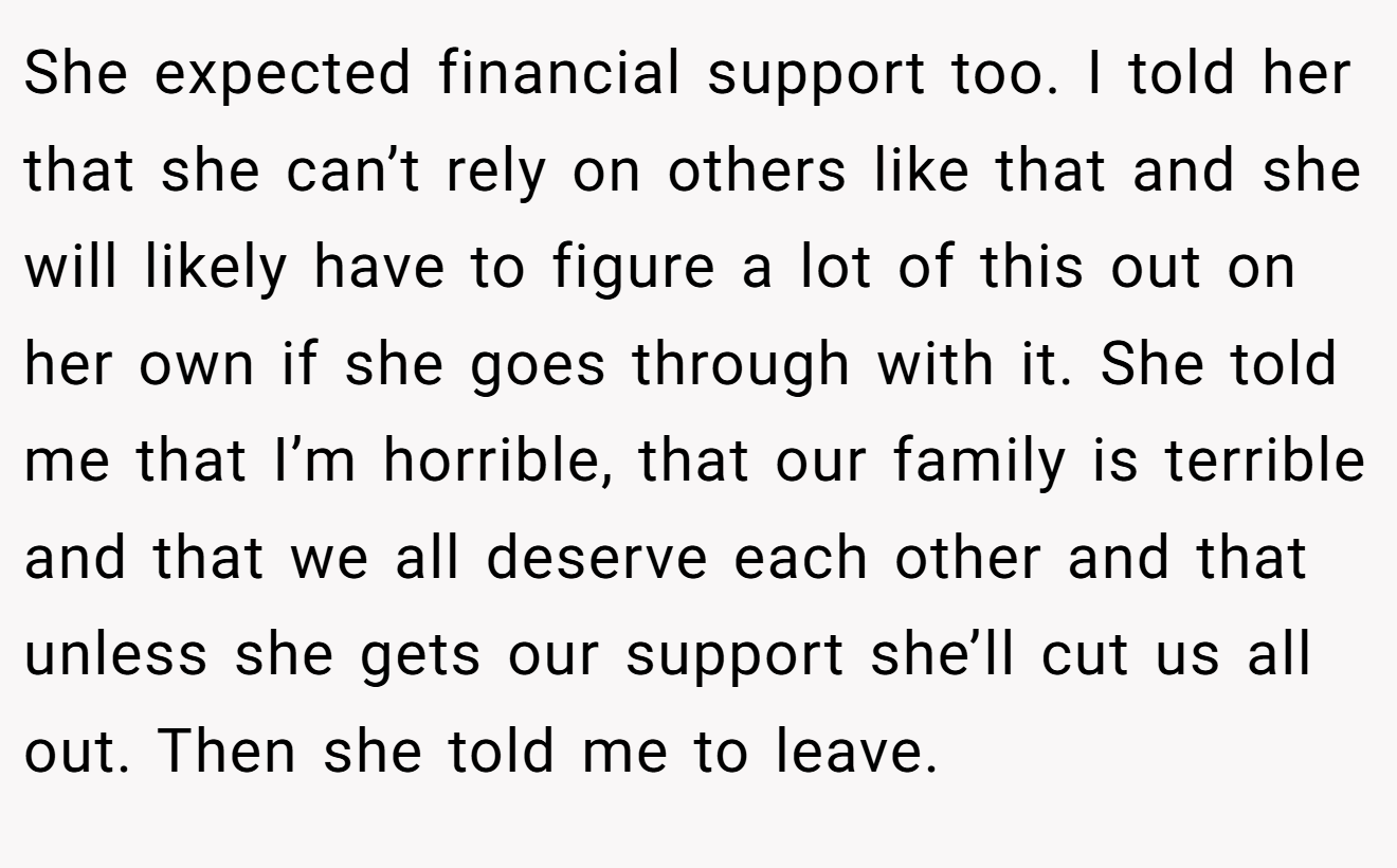 She expected financial support too. I told her that she can’t rely on others like that and she will likely have to figure a lot of this out on her own if she goes through with it. She told me that I’m horrible, that our family is terrible and that we all deserve each other and that unless she gets our support she’ll cut us all out. Then she told me to leave.