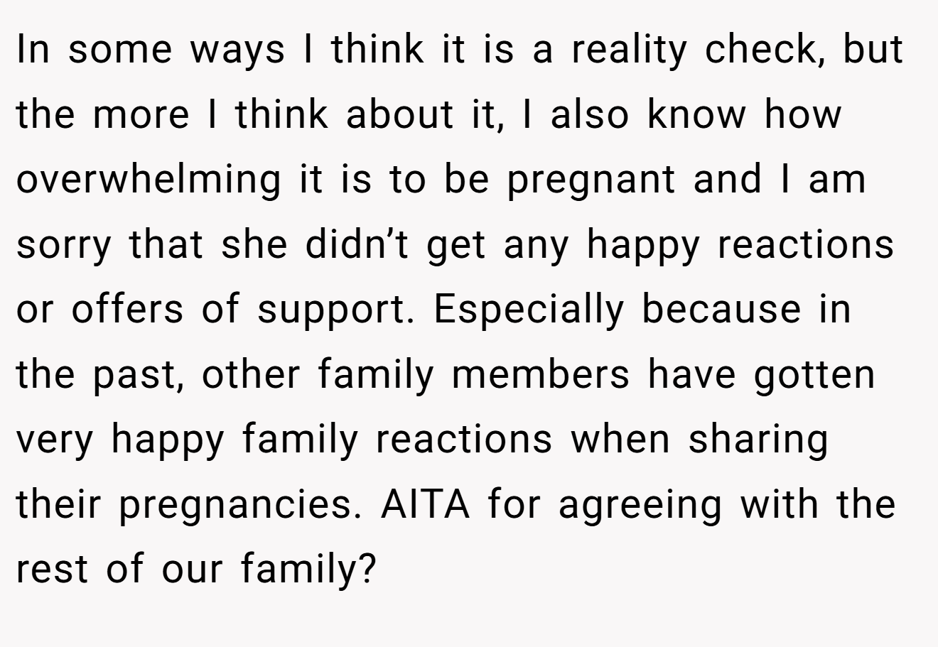 In some ways I think it is a reality check, but the more I think about it, I also know how overwhelming it is to be pregnant and I am sorry that she didn’t get any happy reactions or offers of support. Especially because in the past, other family members have gotten very happy family reactions when sharing their pregnancies. AITA for agreeing with the rest of our family?