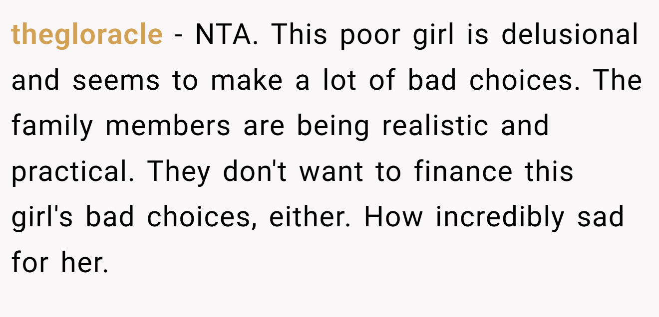 thegloracle - NTA. This poor girl is delusional and seems to make a lot of bad choices. The family members are being realistic and practical. They don't want to finance this girl's bad choices, either. How incredibly sad for her.