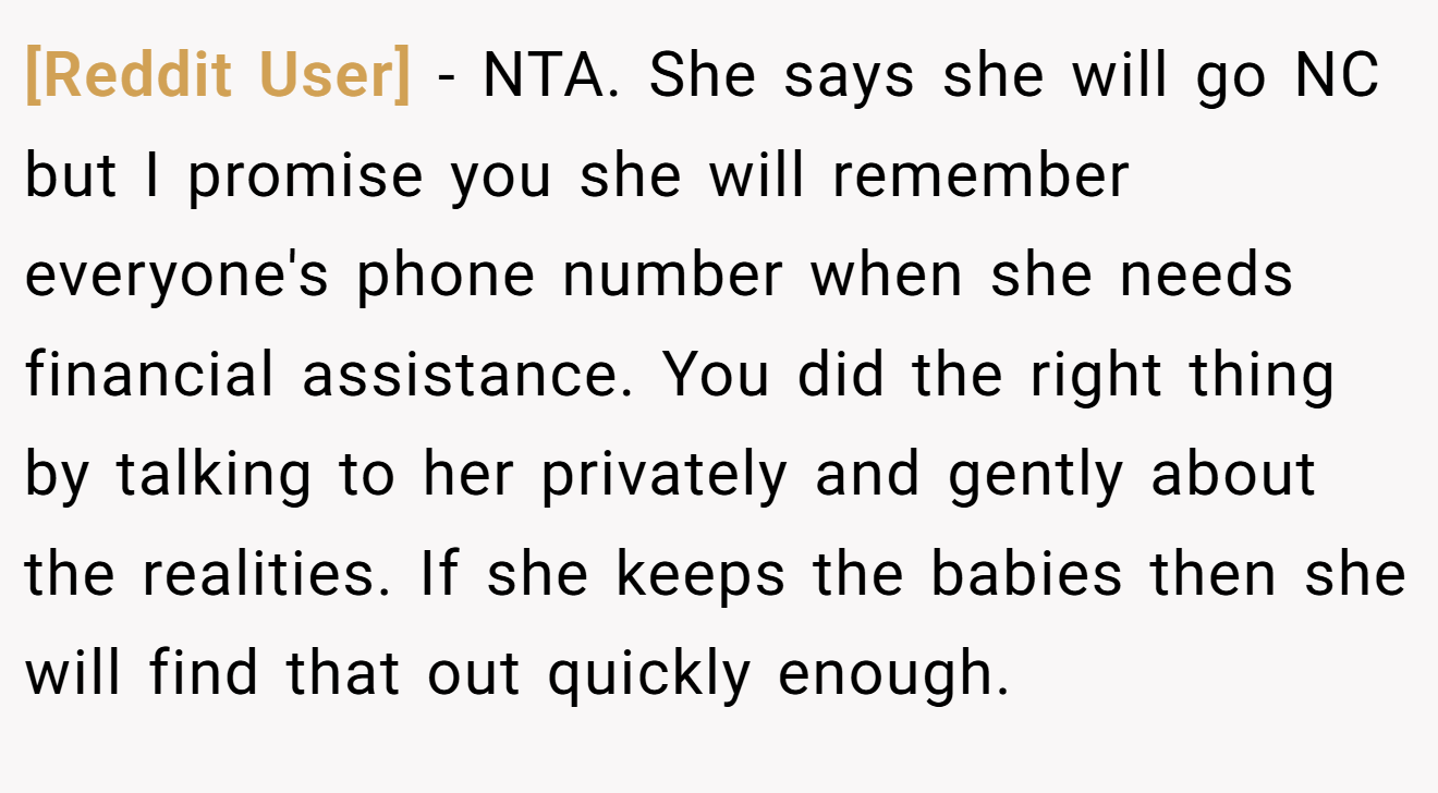 [Reddit User] - NTA. She says she will go NC but I promise you she will remember everyone's phone number when she needs financial assistance. You did the right thing by talking to her privately and gently about the realities. If she keeps the babies then she will find that out quickly enough.