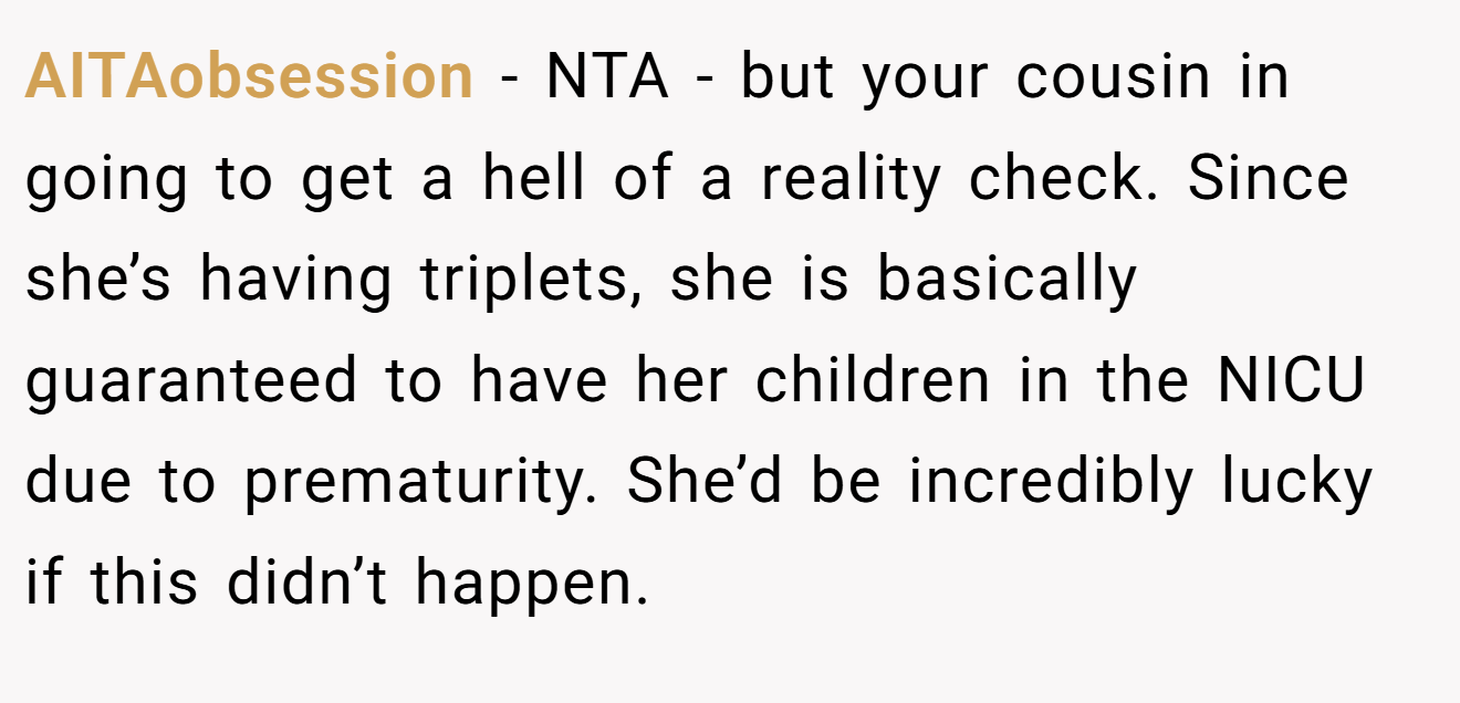 AITAobsession - NTA - but your cousin in going to get a hell of a reality check. Since she’s having triplets, she is basically guaranteed to have her children in the NICU due to prematurity. She’d be incredibly lucky if this didn’t happen.