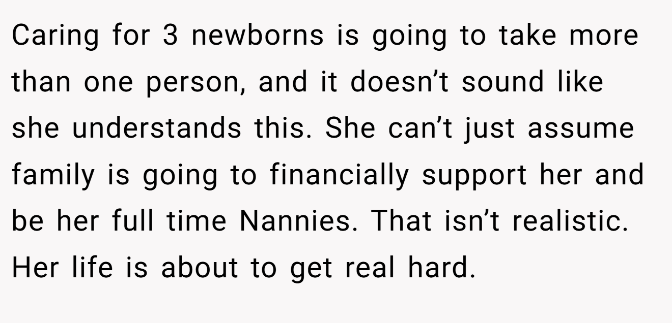 Caring for 3 newborns is going to take more than one person, and it doesn’t sound like she understands this. She can’t just assume family is going to financially support her and be her full time Nannies. That isn’t realistic. Her life is about to get real hard.