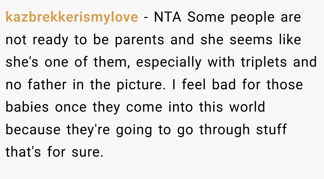 kazbrekkerismylove - NTA Some people are not ready to be parents and she seems like she's one of them, especially with triplets and no father in the picture. I feel bad for those babies once they come into this world because they're going to go through stuff that's for sure.