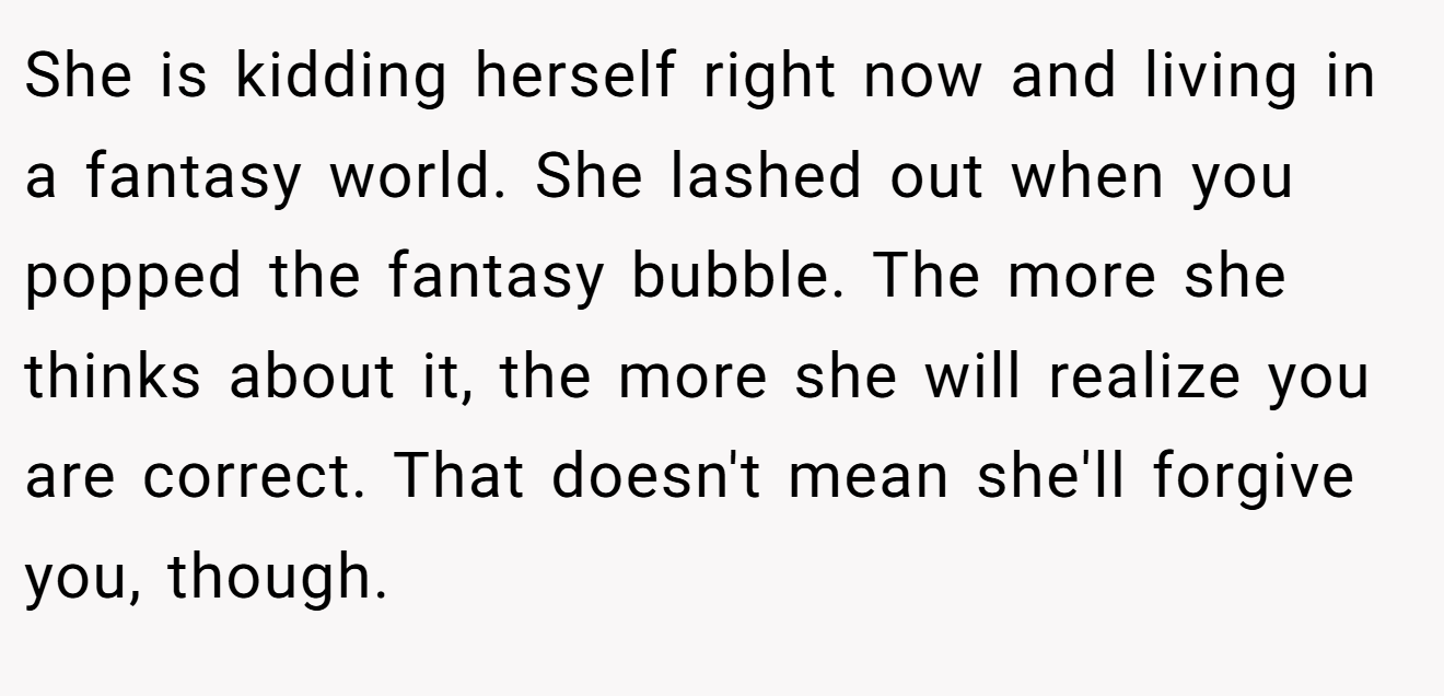 She is kidding herself right now and living in a fantasy world. She lashed out when you popped the fantasy bubble. The more she thinks about it, the more she will realize you are correct. That doesn't mean she'll forgive you, though.