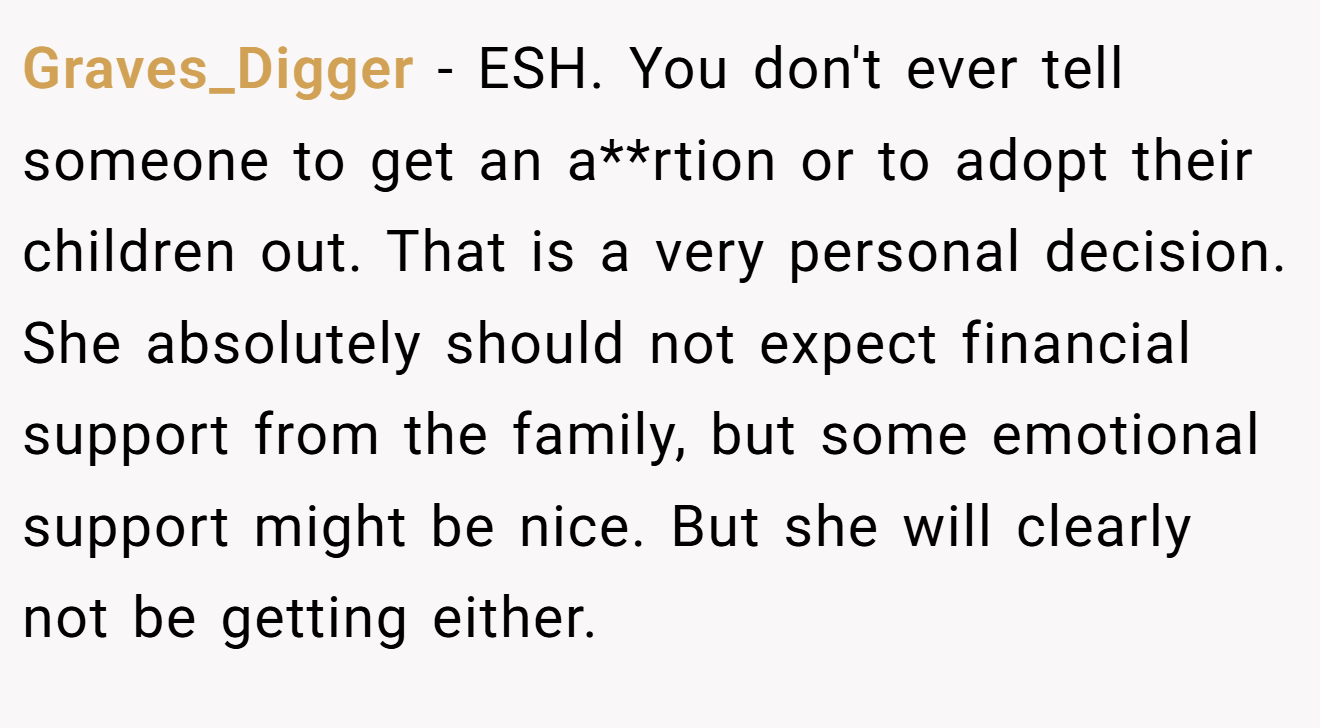 Graves_Digger - ESH. You don't ever tell someone to get an a**rtion or to adopt their children out. That is a very personal decision. She absolutely should not expect financial support from the family, but some emotional support might be nice. But she will clearly not be getting either.