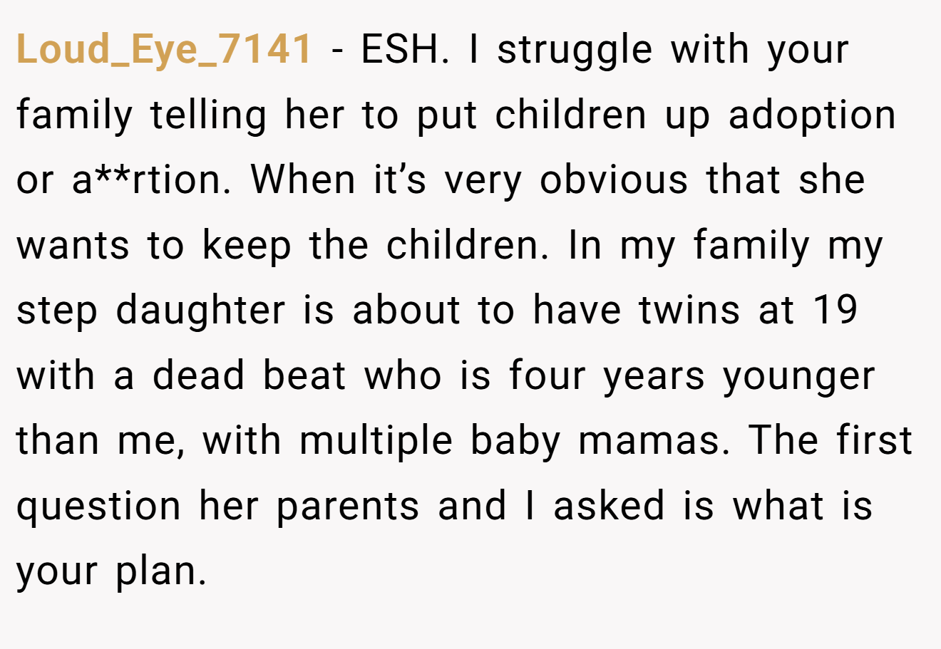 Loud_Eye_7141 - ESH. I struggle with your family telling her to put children up adoption or a**rtion. When it’s very obvious that she wants to keep the children. In my family my step daughter is about to have twins at 19 with a dead beat who is four years younger than me, with multiple baby mamas. The first question her parents and I asked is what is your plan.