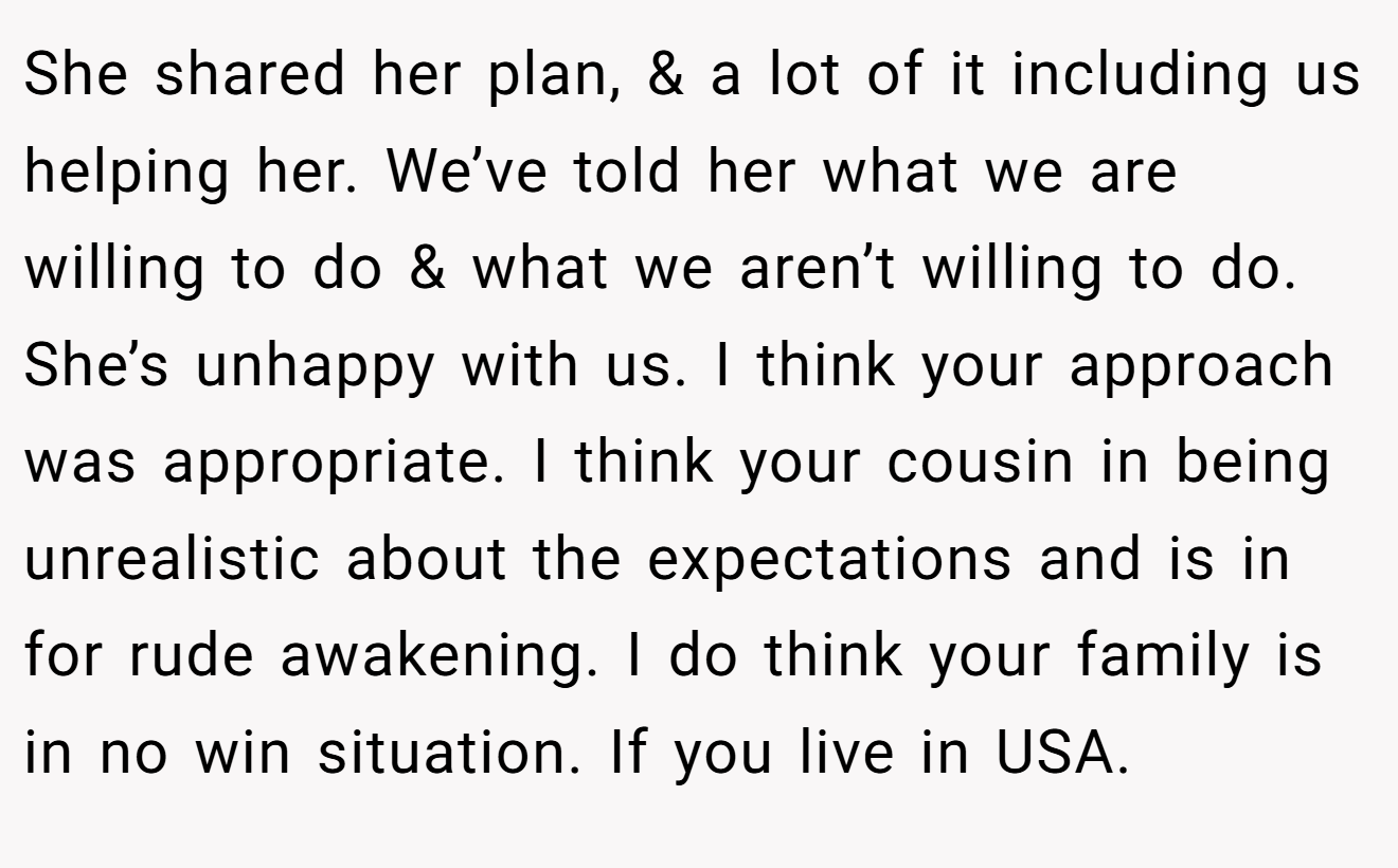 She shared her plan, & a lot of it including us helping her. We’ve told her what we are willing to do & what we aren’t willing to do. She’s unhappy with us. I think your approach was appropriate. I think your cousin in being unrealistic about the expectations and is in for rude awakening. I do think your family is in no win situation. If you live in USA.
