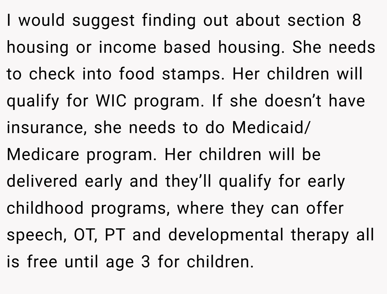 I would suggest finding out about section 8 housing or income based housing. She needs to check into food stamps. Her children will qualify for WIC program. If she doesn’t have insurance, she needs to do Medicaid/ Medicare program. Her children will be delivered early and they’ll qualify for early childhood programs, where they can offer speech, OT, PT and developmental therapy all is free until age 3 for children.