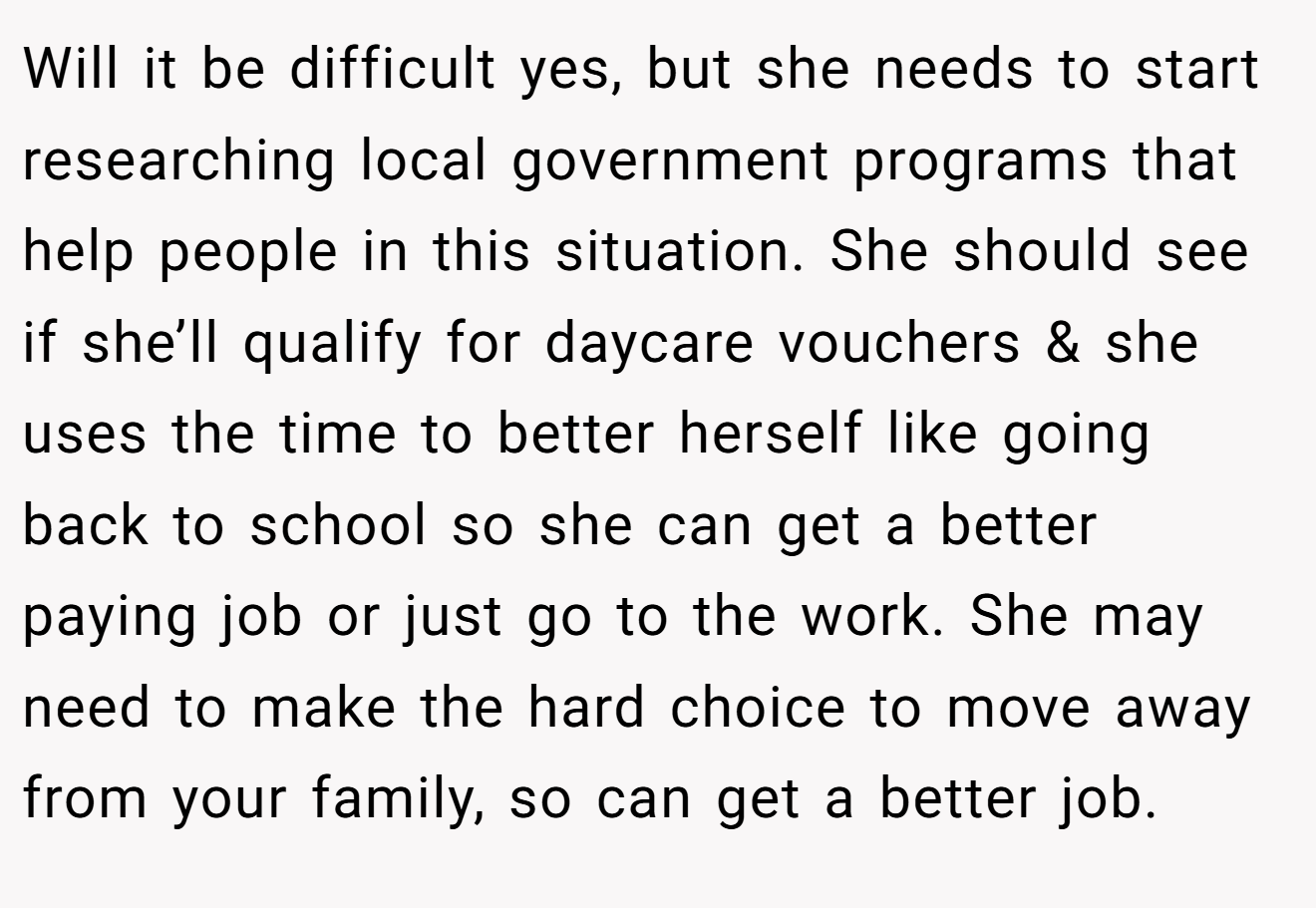 Will it be difficult yes, but she needs to start researching local government programs that help people in this situation. She should see if she’ll qualify for daycare vouchers & she uses the time to better herself like going back to school so she can get a better paying job or just go to the work. She may need to make the hard choice to move away from your family, so can get a better job.
