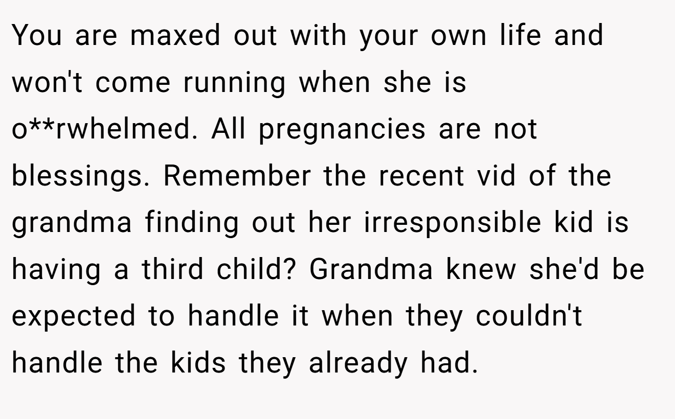 You are maxed out with your own life and won't come running when she is o**rwhelmed. All pregnancies are not blessings. Remember the recent vid of the grandma finding out her irresponsible kid is having a third child? Grandma knew she'd be expected to handle it when they couldn't handle the kids they already had.