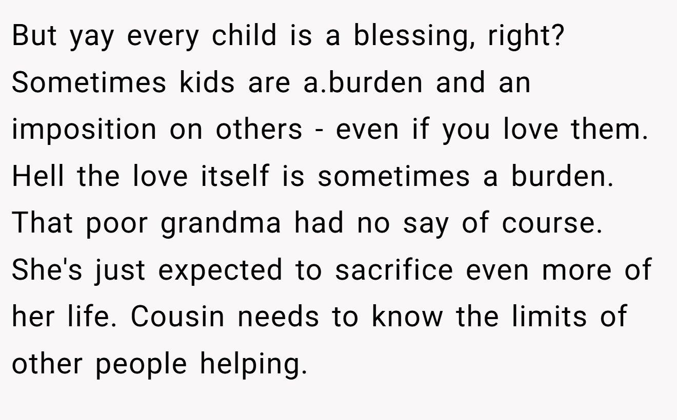 But yay every child is a blessing, right? Sometimes kids are a.burden and an imposition on others - even if you love them. Hell the love itself is sometimes a burden. That poor grandma had no say of course. She's just expected to sacrifice even more of her life. Cousin needs to know the limits of other people helping.