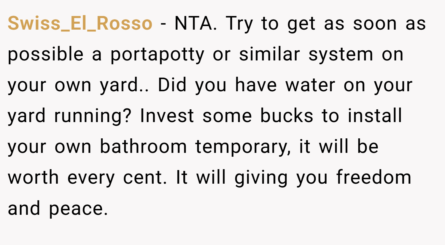 Swiss_El_Rosso − NTA. Try to get as soon as possible a portapotty or similar system on your own yard.. Did you have water on your yard running? Invest some bucks to install your own bathroom temporary, it will be worth every cent. It will giving you freedom and peace.