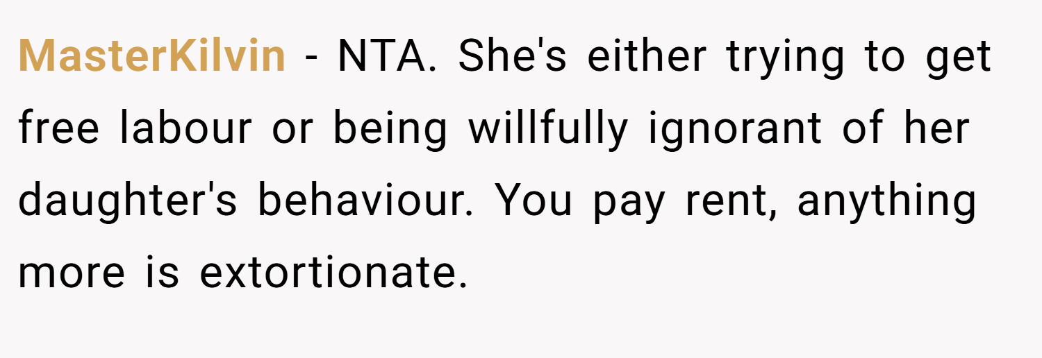 MasterKilvin − NTA. She's either trying to get free labour or being willfully ignorant of her daughter's behaviour. You pay rent, anything more is extortionate.