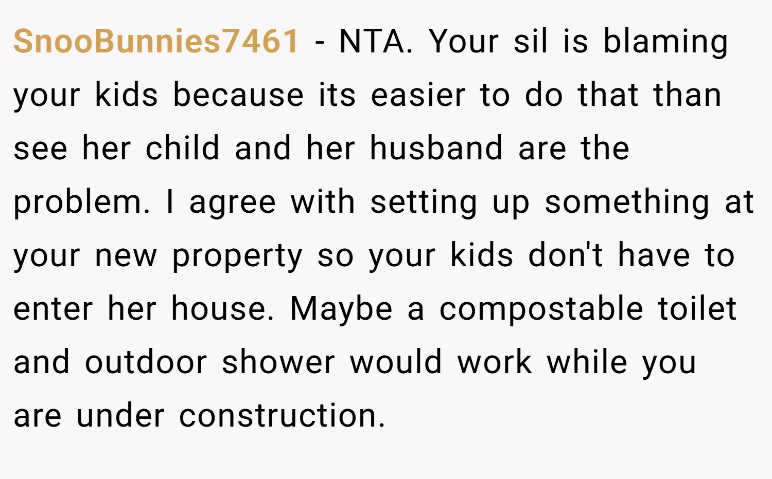 SnooBunnies7461 − NTA. Your sil is blaming your kids because its easier to do that than see her child and her husband are the problem. I agree with setting up something at your new property so your kids don't have to enter her house. Maybe a compostable toilet and outdoor shower would work while you are under construction.