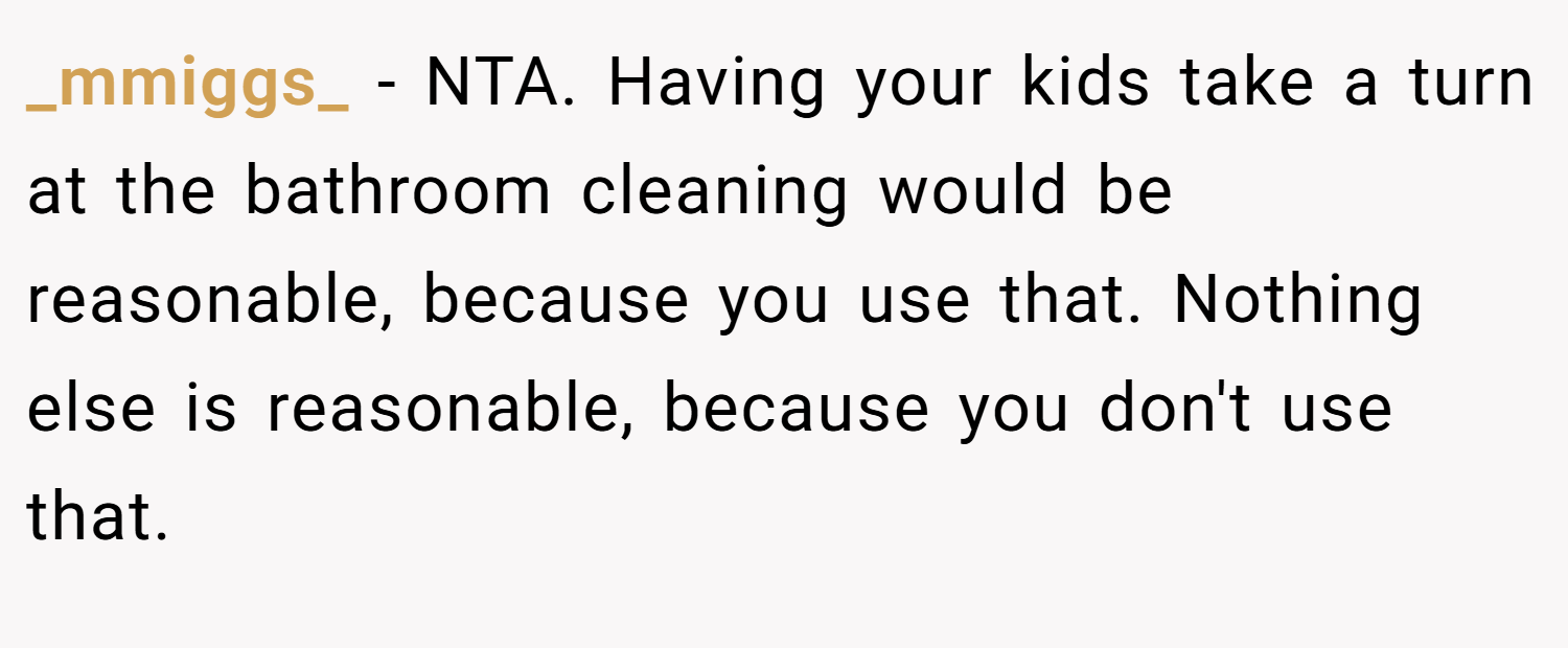 _mmiggs_ − NTA. Having your kids take a turn at the bathroom cleaning would be reasonable, because you use that. Nothing else is reasonable, because you don't use that.